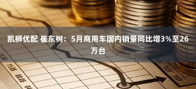 凯狮优配 崔东树：5月商用车国内销量同比增3%至26万台