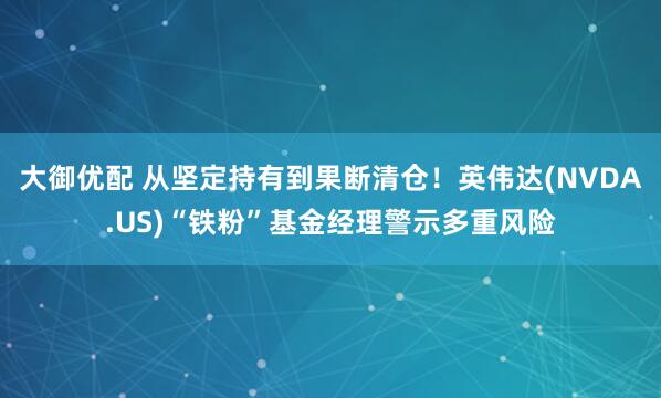 大御优配 从坚定持有到果断清仓！英伟达(NVDA.US)“铁粉”基金经理警示多重风险