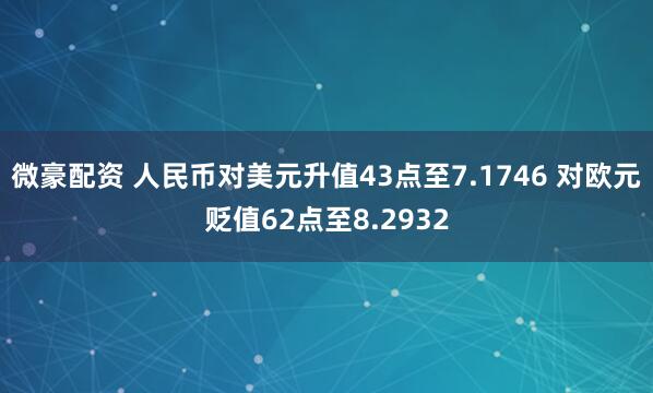 微豪配资 人民币对美元升值43点至7.1746 对欧元贬值62点至8.2932