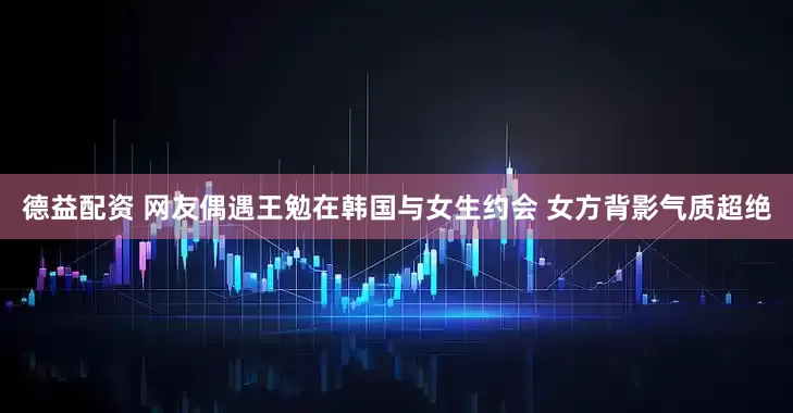 德益配资 网友偶遇王勉在韩国与女生约会 女方背影气质超绝
