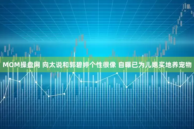 MOM操盘网 向太说和郭碧婷个性很像 自曝已为儿媳买地养宠物