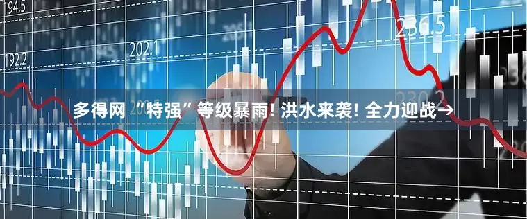 多得网 “特强”等级暴雨! 洪水来袭! 全力迎战→