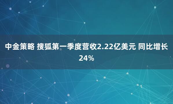 中金策略 搜狐第一季度营收2.22亿美元 同比增长24%
