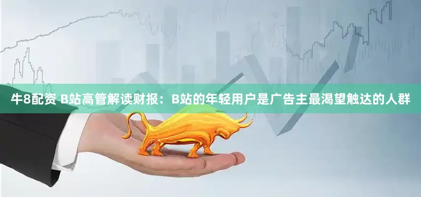 牛8配资 B站高管解读财报：B站的年轻用户是广告主最渴望触达的人群