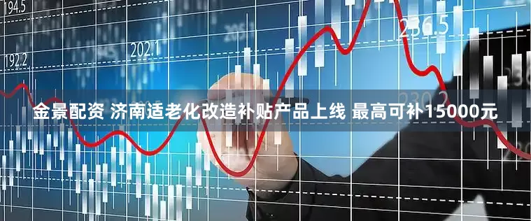 金景配资 济南适老化改造补贴产品上线 最高可补15000元