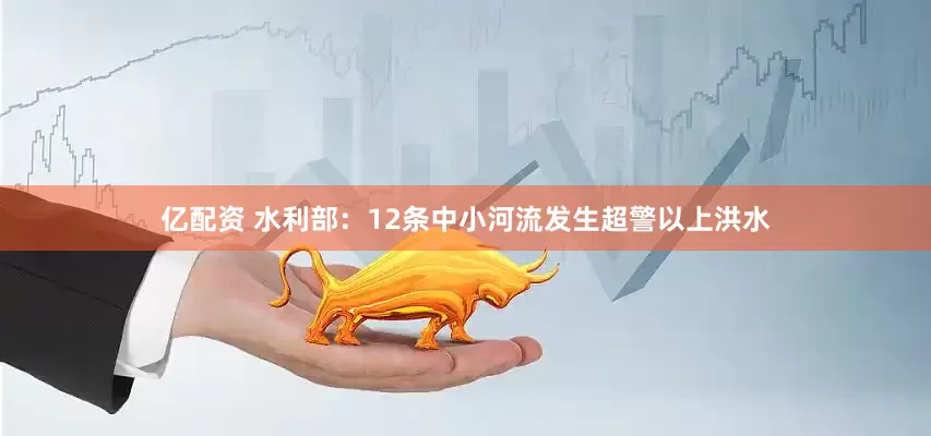 亿配资 水利部：12条中小河流发生超警以上洪水