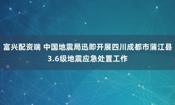 富兴配资端 中国地震局迅即开展四川成都市蒲江县3.6级地震应急处置工作