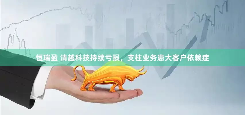 恒瑞盈 清越科技持续亏损，支柱业务患大客户依赖症