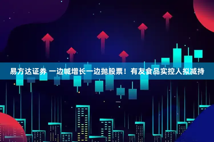 易方达证券 一边喊增长一边抛股票！有友食品实控人拟减持