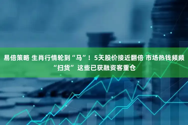 易倍策略 生肖行情轮到“马”！5天股价接近翻倍 市场热钱频频“扫货” 这些已获融资客重仓