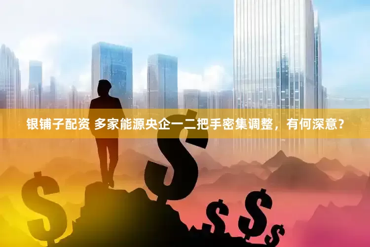银铺子配资 多家能源央企一二把手密集调整，有何深意？