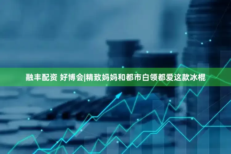 融丰配资 好博会|精致妈妈和都市白领都爱这款冰棍