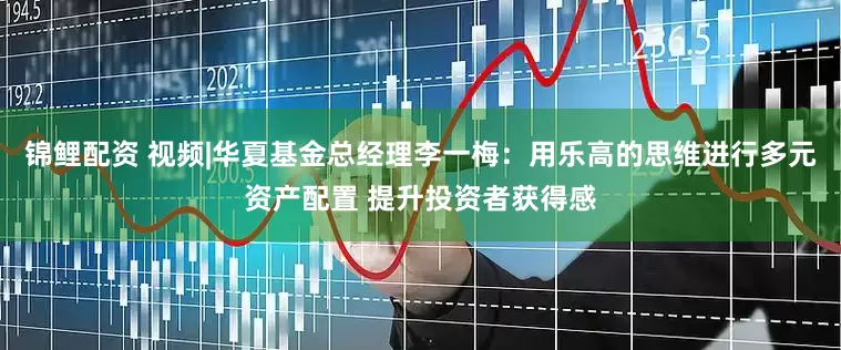 锦鲤配资 视频|华夏基金总经理李一梅：用乐高的思维进行多元资产配置 提升投资者获得感