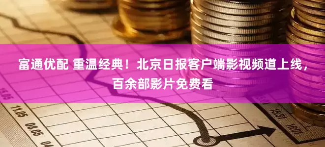 富通优配 重温经典！北京日报客户端影视频道上线，百余部影片免费看