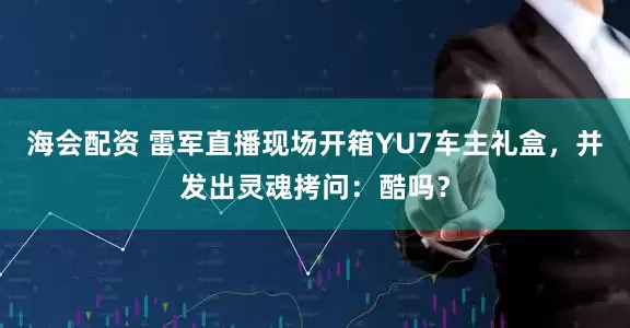 海会配资 雷军直播现场开箱YU7车主礼盒，并发出灵魂拷问：酷吗？