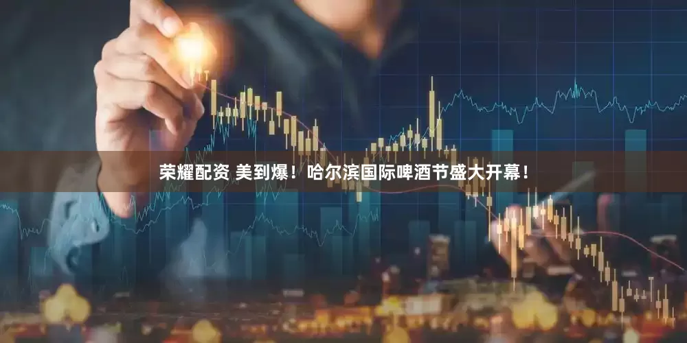 荣耀配资 美到爆！哈尔滨国际啤酒节盛大开幕！