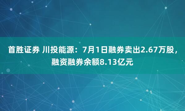 首胜证券 川投能源：7月1日融券卖出2.67万股，融资融券余额8.13亿元
