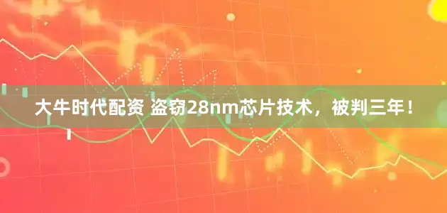 大牛时代配资 盗窃28nm芯片技术，被判三年！