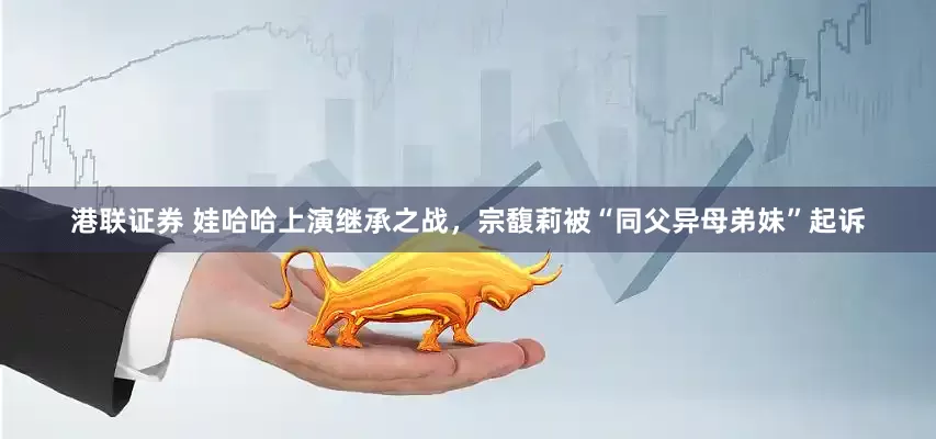 港联证券 娃哈哈上演继承之战，宗馥莉被“同父异母弟妹”起诉
