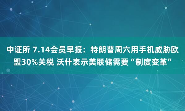 中证所 7.14会员早报：特朗普周六用手机威胁欧盟30%关税 沃什表示美联储需要“制度变革”