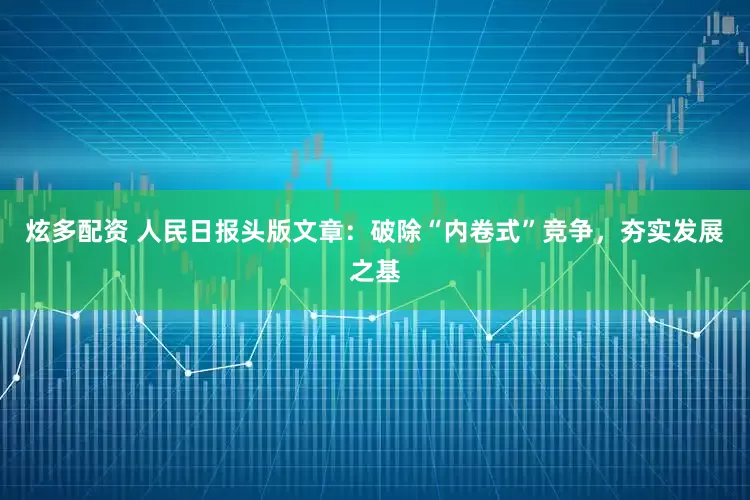 炫多配资 人民日报头版文章：破除“内卷式”竞争，夯实发展之基