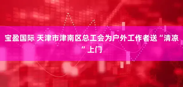 宝盈国际 天津市津南区总工会为户外工作者送“清凉”上门