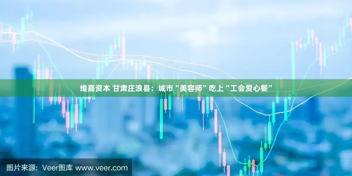 维嘉资本 甘肃庄浪县：城市“美容师”吃上“工会爱心餐”