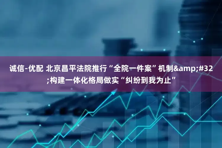 诚信-优配 北京昌平法院推行“全院一件案”机制&#32;构建一体化格局做实“纠纷到我为止”