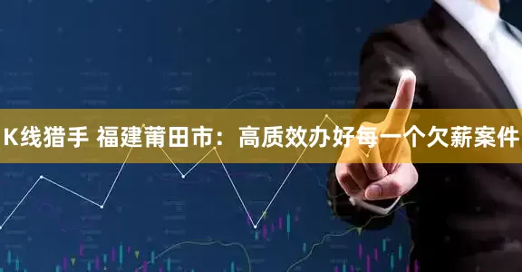 K线猎手 福建莆田市：高质效办好每一个欠薪案件