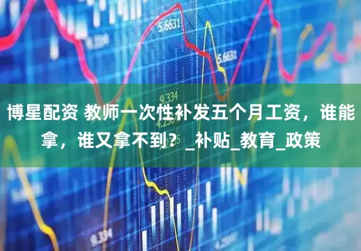 博星配资 教师一次性补发五个月工资，谁能拿，谁又拿不到？_补贴_教育_政策