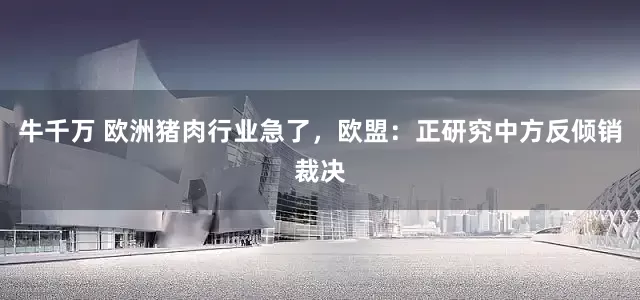 牛千万 欧洲猪肉行业急了，欧盟：正研究中方反倾销裁决