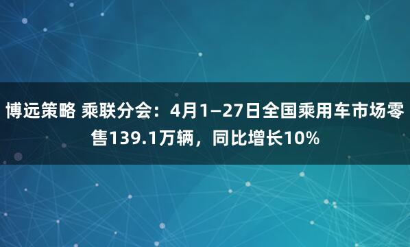 博远策略 乘联分会：4月1—27日全国乘用车市场零售139.1万辆，同比增长10%