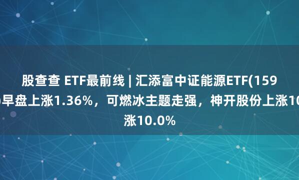 股查查 ETF最前线 | 汇添富中证能源ETF(159930)早盘上涨1.36%，可燃冰主题走强，神开股份上涨10.0%