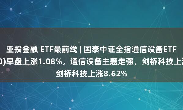 亚投金融 ETF最前线 | 国泰中证全指通信设备ETF(515880)早盘上涨1.08%，通信设备主题走强，剑桥科技上涨8.62%