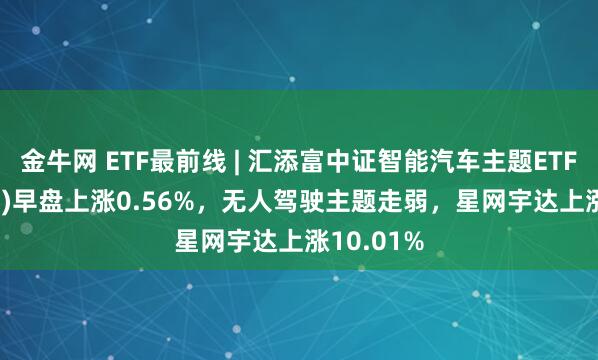 金牛网 ETF最前线 | 汇添富中证智能汽车主题ETF(159795)早盘上涨0.56%，无人驾驶主题走弱，星网宇达上涨10.01%