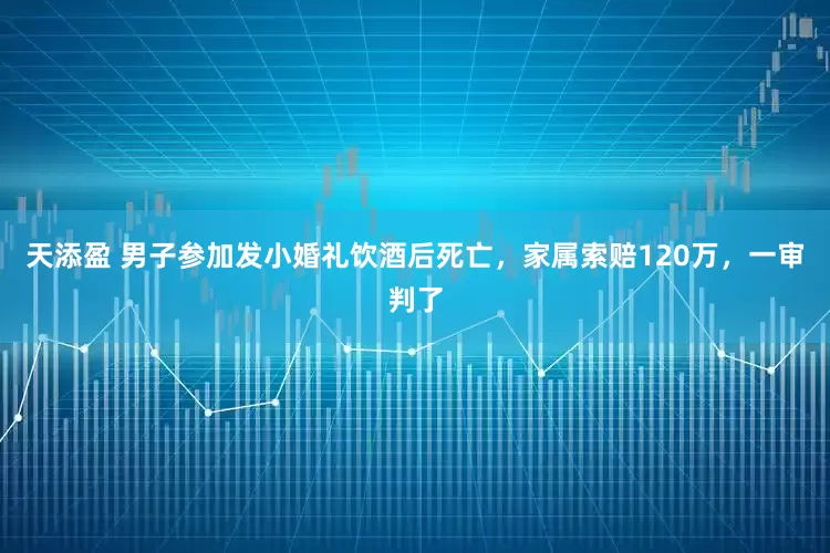天添盈 男子参加发小婚礼饮酒后死亡，家属索赔120万，一审判了