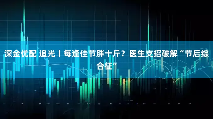 深金优配 追光丨每逢佳节胖十斤？医生支招破解“节后综合征”
