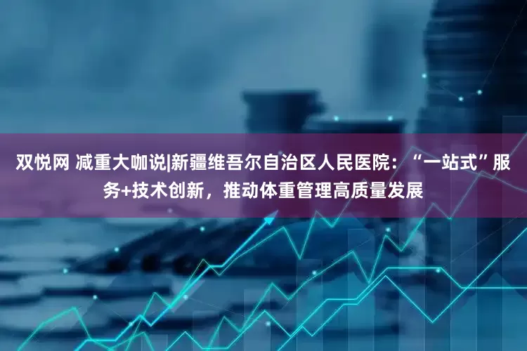 双悦网 减重大咖说|新疆维吾尔自治区人民医院：“一站式”服务+技术创新，推动体重管理高质量发展