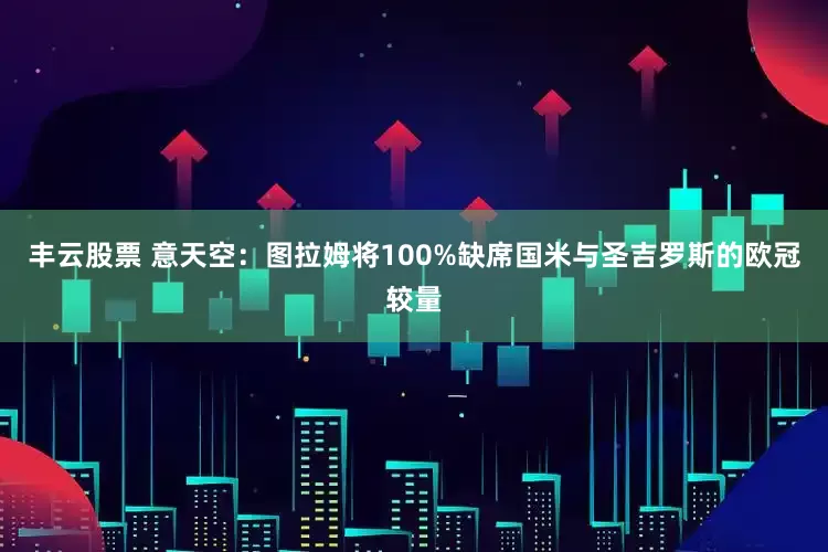 丰云股票 意天空:图拉姆将100%缺席国米与圣吉罗斯的欧冠较量