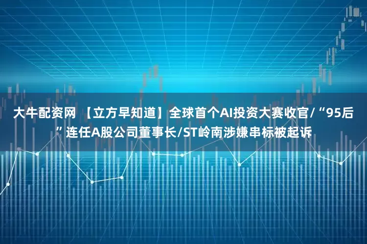 大牛配资网 【立方早知道】全球首个AI投资大赛收官/“95后”连任A股公司董事长/ST岭南涉嫌串标被起诉