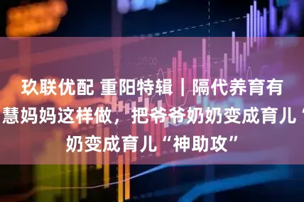 玖联优配 重阳特辑｜隔代养育有分歧？智慧妈妈这样做，把爷爷奶奶变成育儿“神助攻”