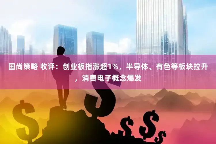 国尚策略 收评：创业板指涨超1%，半导体、有色等板块拉升，消费电子概念爆发