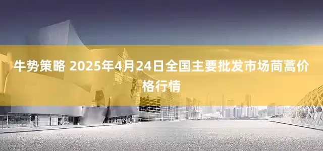 牛势策略 2025年4月24日全国主要批发市场茼蒿价格行情