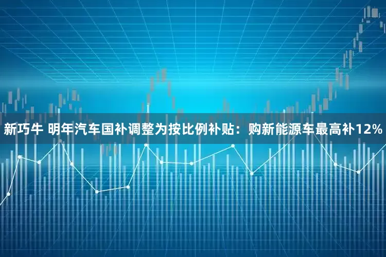 新巧牛 明年汽车国补调整为按比例补贴：购新能源车最高补12%