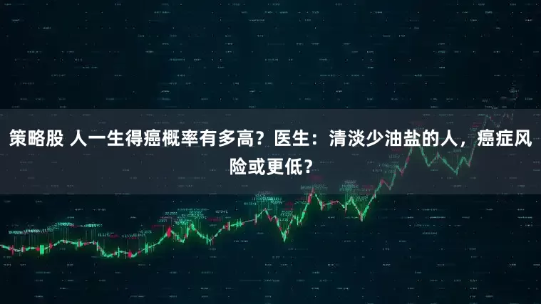 策略股 人一生得癌概率有多高？医生：清淡少油盐的人，癌症风险或更低？