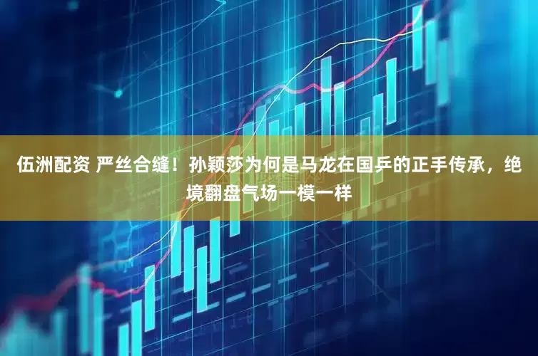 伍洲配资 严丝合缝！孙颖莎为何是马龙在国乒的正手传承，绝境翻盘气场一模一样