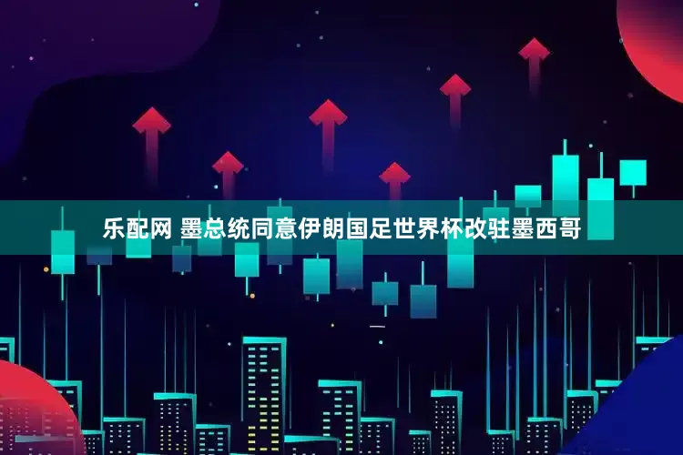 乐配网 墨总统同意伊朗国足世界杯改驻墨西哥