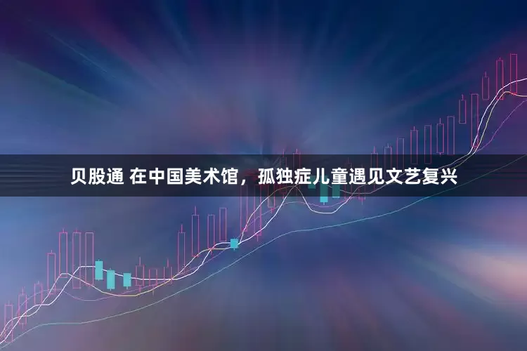贝股通 在中国美术馆，孤独症儿童遇见文艺复兴